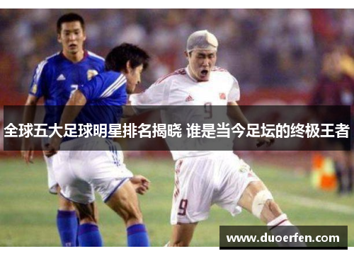 全球五大足球明星排名揭晓 谁是当今足坛的终极王者